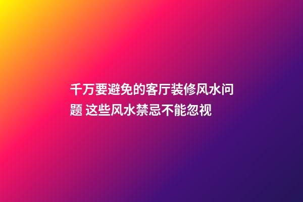 千万要避免的客厅装修风水问题 这些风水禁忌不能忽视